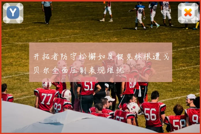 开拓者防守松懈如度假克林根遭戈贝尔全面压制表现堪忧
