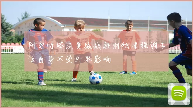 阿尔特塔谈曼城战胜利物浦强调专注自身不受外界影响