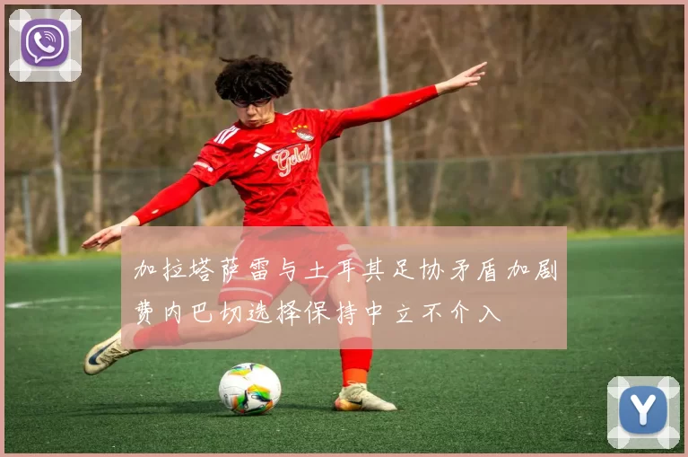 加拉塔萨雷与土耳其足协矛盾加剧费内巴切选择保持中立不介入