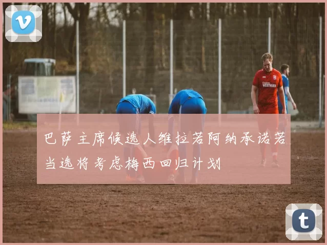 巴萨主席候选人维拉若阿纳承诺若当选将考虑梅西回归计划