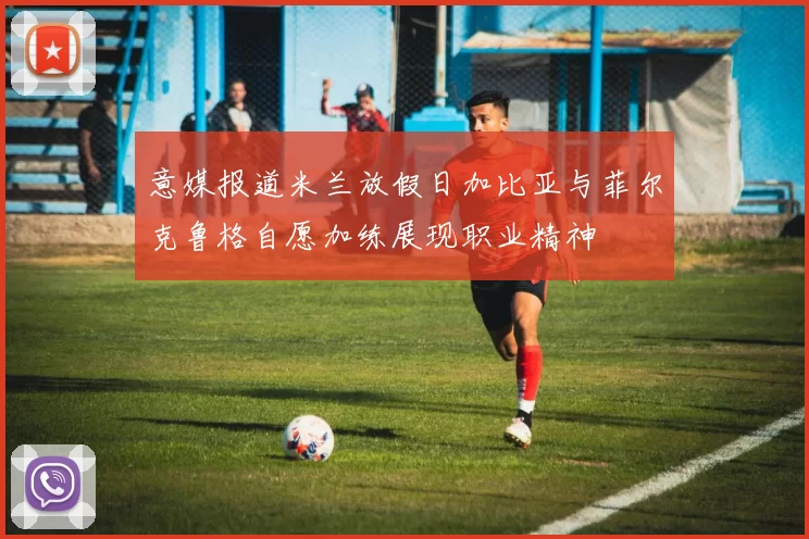 意媒报道米兰放假日加比亚与菲尔克鲁格自愿加练展现职业精神