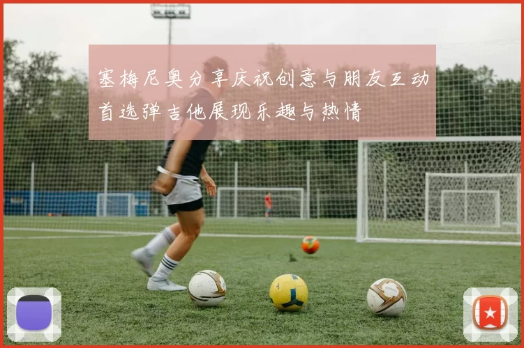 塞梅尼奥分享庆祝创意与朋友互动首选弹吉他展现乐趣与热情