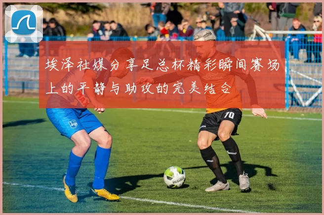 埃泽社媒分享足总杯精彩瞬间赛场上的平静与助攻的完美结合