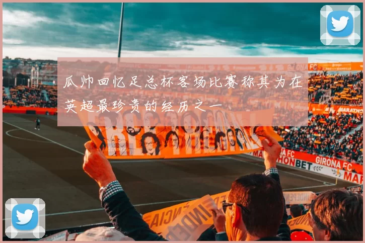 瓜帅回忆足总杯客场比赛称其为在英超最珍贵的经历之一