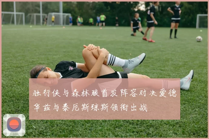 独行侠与森林狼首发阵容对决爱德华兹与泰厄斯琼斯领衔出战