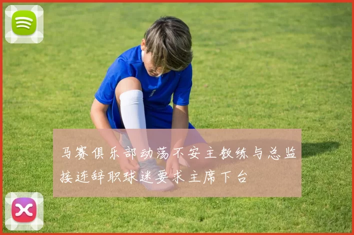马赛俱乐部动荡不安主教练与总监接连辞职球迷要求主席下台