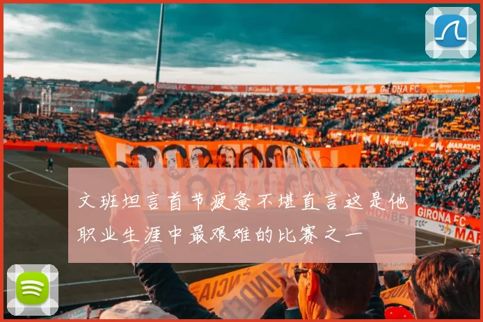 文班坦言首节疲惫不堪直言这是他职业生涯中最艰难的比赛之一