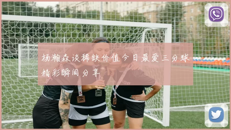 杨瀚森谈稀缺价值今日最爱三分球精彩瞬间分享