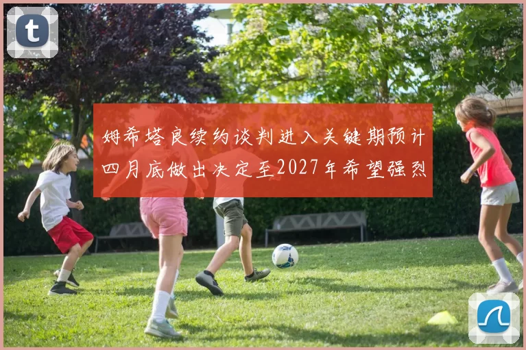 姆希塔良续约谈判进入关键期预计四月底做出决定至2027年希望强烈
