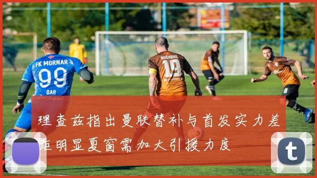 理查兹指出曼联替补与首发实力差距明显夏窗需加大引援力度