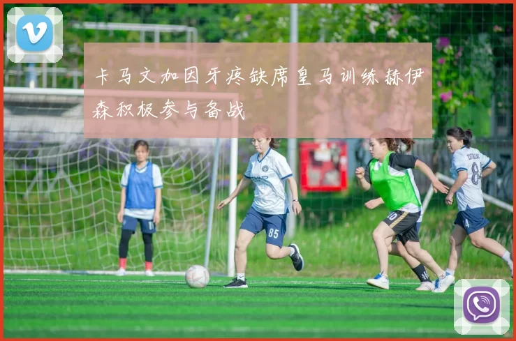 卡马文加因牙疼缺席皇马训练赫伊森积极参与备战
