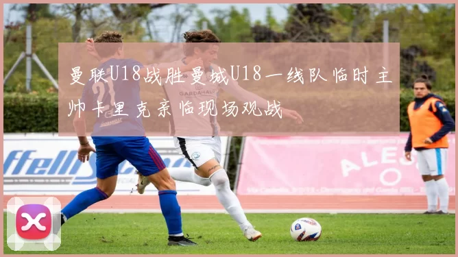 曼联U18战胜曼城U18一线队临时主帅卡里克亲临现场观战