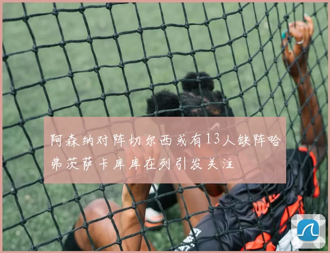 阿森纳对阵切尔西或有13人缺阵哈弗茨萨卡库库在列引发关注
