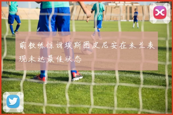 前教练惊讶埃斯图皮尼安在米兰表现未达最佳状态