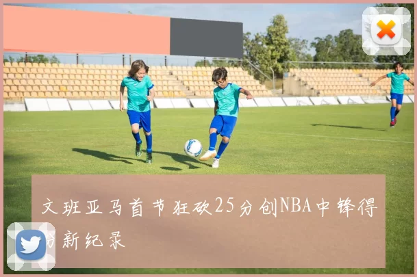 文班亚马首节狂砍25分创NBA中锋得分新纪录