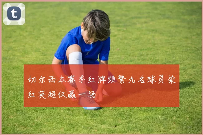 切尔西本赛季红牌频繁九名球员染红英超仅赢一场