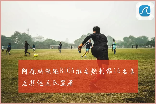 阿森纳领跑BIG6排名热刺第16名落后其他五队显著