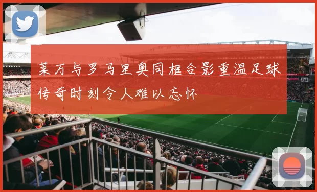莱万与罗马里奥同框合影重温足球传奇时刻令人难以忘怀