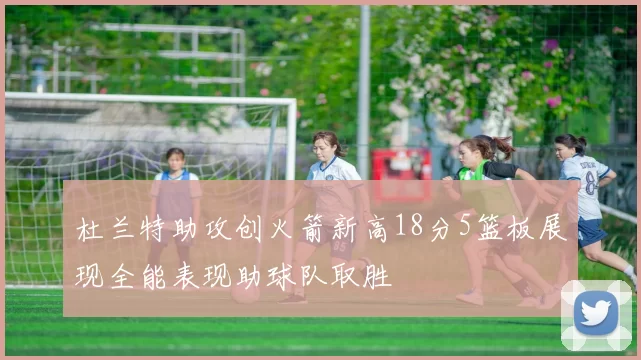 杜兰特助攻创火箭新高18分5篮板展现全能表现助球队取胜