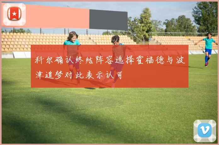 科尔确认终结阵容选择霍福德与波津追梦对此表示认可